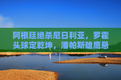 阿根廷绝杀尼日利亚,罗霍头球定乾坤,潘帕斯雄鹰悬崖边的重生,罗霍头球定乾坤!阿根廷悬崖边的重生