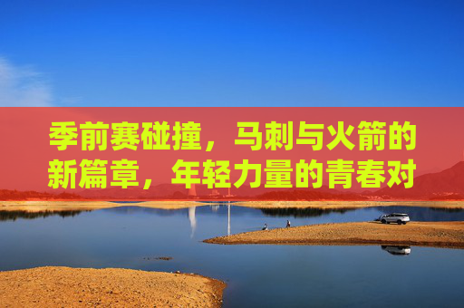 季前赛碰撞，马刺与火箭的新篇章，年轻力量的青春对决，季前赛马刺火箭，年轻力量对决开启新篇章