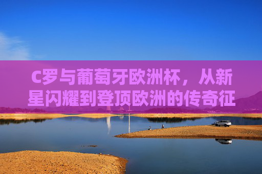 C罗与葡萄牙欧洲杯，从新星闪耀到登顶欧洲的传奇征程，C罗葡萄牙欧洲杯，从新星闪耀到登顶欧洲的传奇征程