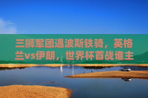 三狮军团遇波斯铁骑，英格兰vs伊朗，世界杯首战谁主沉浮？三狮军团战波斯铁骑，世界杯首战谁主沉浮？