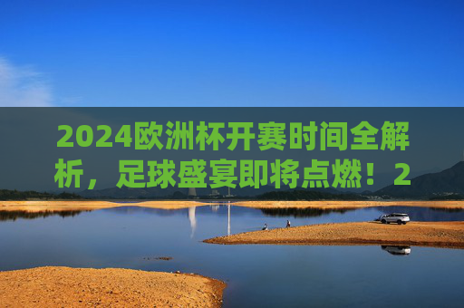 2024欧洲杯开赛时间全解析，足球盛宴即将点燃！2024欧洲杯开赛时间全解析，足球盛宴即将点燃
