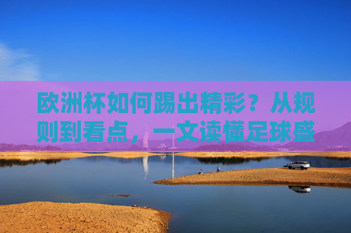 欧洲杯如何踢出精彩?从规则到看点,一文读懂足球盛宴,欧洲杯精彩密码,规则与看点一文读懂足球盛宴