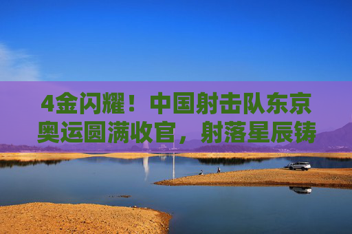 4金闪耀!中国射击队东京奥运圆满收官,射落星辰铸就传奇,4金闪耀!中国射击队东京奥运圆满收官