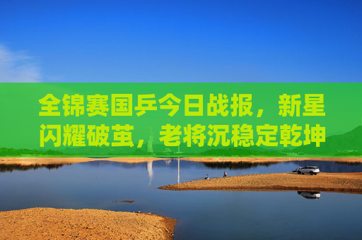 全锦赛国乒今日战报，新星闪耀破茧，老将沉稳定乾坤，国乒军团延续强势统治，全锦赛国乒新星破茧老将定乾坤 延续强势统治