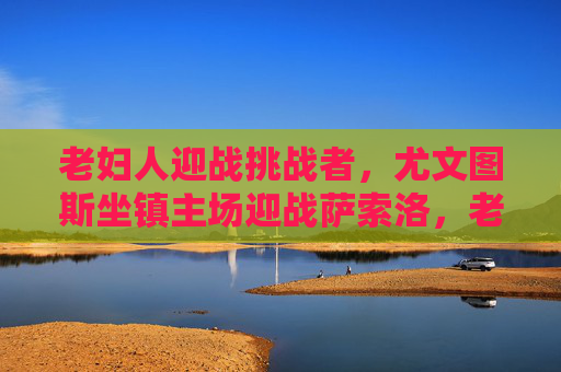 老妇人迎战挑战者,尤文图斯坐镇主场迎战萨索洛,老妇人坐镇主场迎战挑战者萨索洛