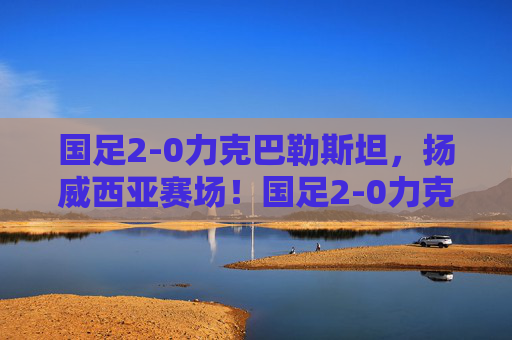 国足2-0力克巴勒斯坦,扬威西亚赛场!国足2-0力克巴勒斯坦 扬威西亚赛场