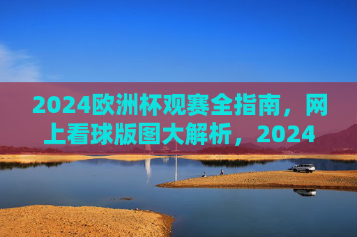 2024欧洲杯观赛全指南，网上看球版图大解析，2024欧洲杯观赛全指南，网上看球版图解析
