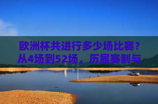 欧洲杯共进行多少场比赛?从4场到52场,历届赛制与场数全解析,欧洲杯共进行多少场比赛?从4场到52场历届赛制与场数全解析