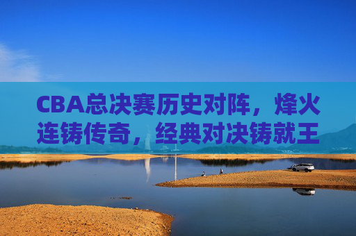 CBA总决赛历史对阵，烽火连铸传奇，经典对决铸就王朝，CBA总决赛历史烽火，经典对决铸就王朝传奇