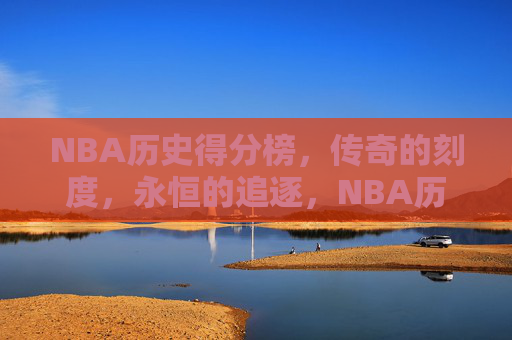 NBA历史得分榜，传奇的刻度，永恒的追逐，NBA历史得分榜，传奇刻度，永恒追逐