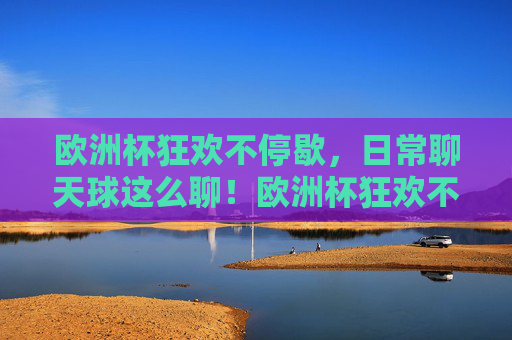 欧洲杯狂欢不停歇，日常聊天球这么聊！欧洲杯狂欢不停歇，日常聊天聊球正嗨！