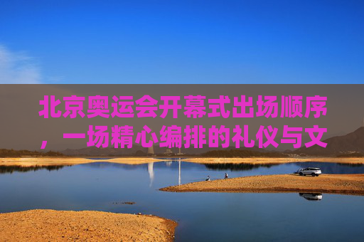 北京奥运会开幕式出场顺序,一场精心编排的礼仪与文化盛宴