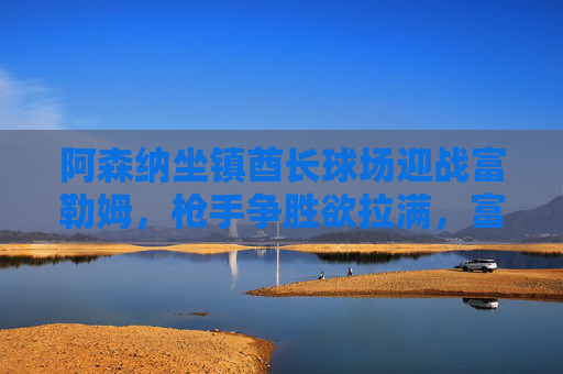 阿森纳坐镇酋长球场迎战富勒姆,枪手争胜欲拉满,富勒姆死守保级战