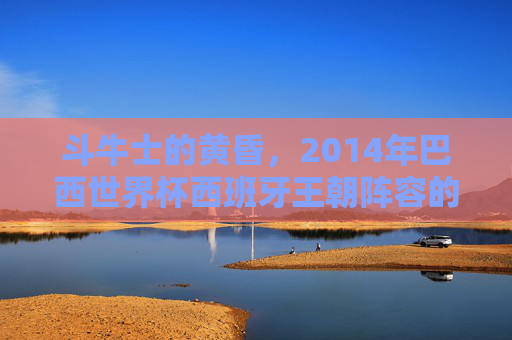 斗牛士的黄昏,2014年巴西世界杯西班牙王朝阵容的悲情落幕,斗牛士王朝的黄昏,2014世界杯悲情落幕