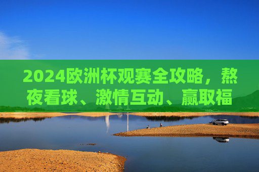 2024欧洲杯观赛全攻略，熬夜看球、激情互动、赢取福利，这样搞才够味！2024欧洲杯观赛攻略，熬夜看球、激情互动、福利全拿！