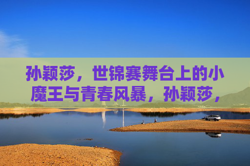 孙颖莎，世锦赛舞台上的小魔王与青春风暴，孙颖莎，世锦赛小魔王与青春风暴