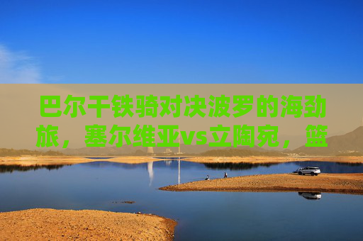 巴尔干铁骑对决波罗的海劲旅,塞尔维亚vs立陶宛,篮球场上的斯拉夫兄弟之争,巴尔干铁骑对决波罗的海劲旅,斯拉夫兄弟篮球之争
