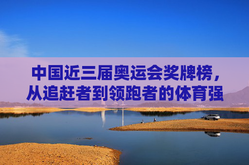 中国近三届奥运会奖牌榜，从追赶者到领跑者的体育强国之路，从追赶者到领跑者，中国近三届奥运奖牌榜见证体育强国之路