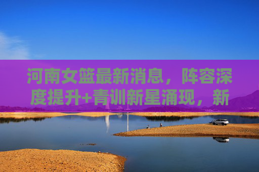 河南女篮最新消息,阵容深度提升+青训新星涌现,新赛季剑指季后赛突破,河南女篮,阵容深度与青训新星齐飞 新赛季剑指季后赛突破