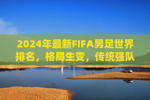 2024年最新FIFA男足世界排名，格局生变，传统强队与新兴力量谁主沉浮？2024FIFA男足世界排名，格局生变，传统强队与新兴力量谁主沉浮？