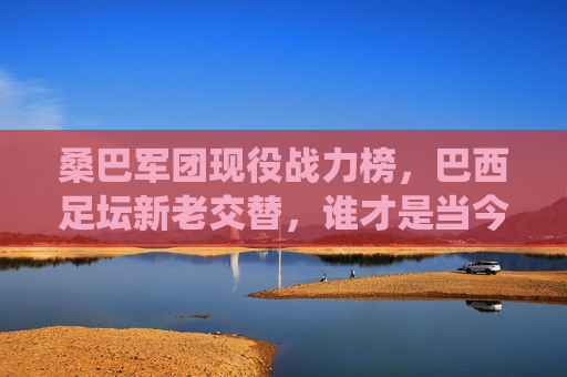桑巴军团现役战力榜,巴西足坛新老交替,谁才是当今第一人?桑巴军团现役战力榜,新老交替下的当今第一人