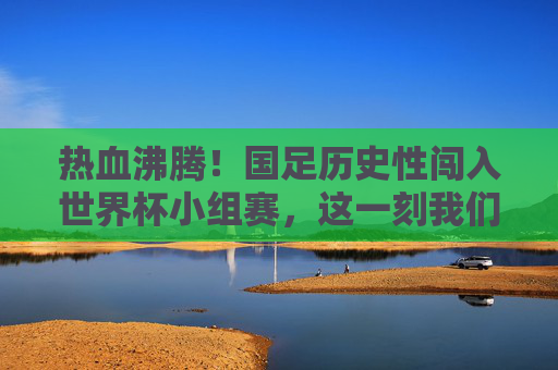 热血沸腾！国足历史性闯入世界杯小组赛，这一刻我们等了二十年，国足历史性闯入世界杯小组赛，圆梦二十年