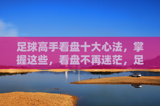 足球高手看盘十大心法,掌握这些,看盘不再迷茫,足球高手看盘十大心法,看盘不再迷茫