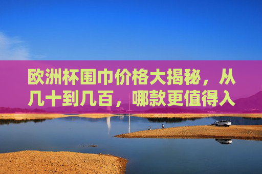 欧洲杯围巾价格大揭秘，从几十到几百，哪款更值得入手？欧洲杯围巾价格大揭秘，几十到几百，哪款更值得入手？