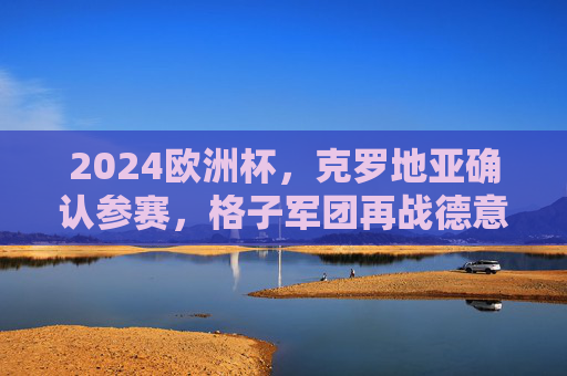 2024欧洲杯，克罗地亚确认参赛，格子军团再战德意志，2024欧洲杯，格子军团再战德意志