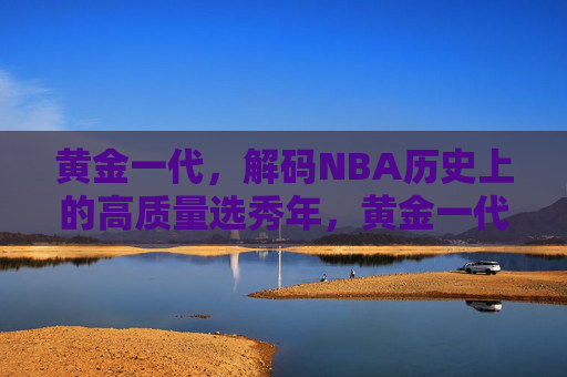 黄金一代,解码NBA历史上的高质量选秀年,黄金一代,解码NBA历史上的高质量选秀年