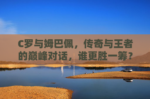 C罗与姆巴佩，传奇与王者的巅峰对话，谁更胜一筹？C罗与姆巴佩，传奇王者的巅峰对话，谁更胜一筹？