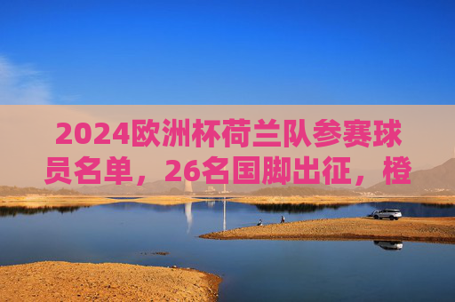 2024欧洲杯荷兰队参赛球员名单，26名国脚出征，橙军团剑指小组突围，2024欧洲杯荷兰队26人名单公布 橙军团剑指小组突围