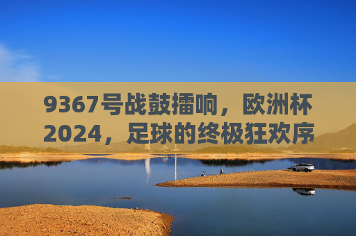 9367号战鼓擂响,欧洲杯2024,足球的终极狂欢序章