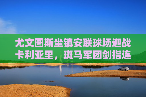 尤文图斯坐镇安联球场迎战卡利亚里,斑马军团剑指连胜,岛军欲制造冷门,安联球场对决,尤文图斯剑指连胜,卡利亚里欲造冷门