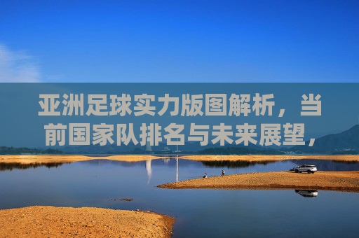 亚洲足球实力版图解析,当前国家队排名与未来展望,亚洲足球实力版图,排名解析与未来展望