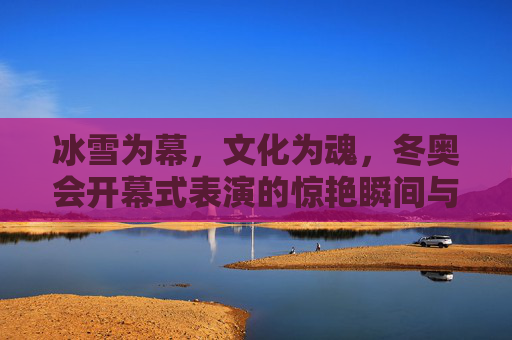 冰雪为幕,文化为魂,冬奥会开幕式表演的惊艳瞬间与深层意蕴,冰雪为幕,文化为魂,冬奥会开幕式的惊艳与深意