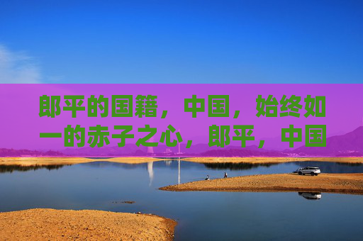郎平的国籍，中国，始终如一的赤子之心，郎平，中国国籍，赤子心始终如一