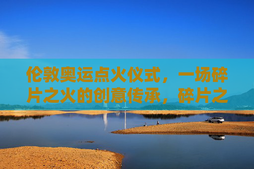 伦敦奥运点火仪式,一场碎片之火的创意传承,碎片之火,伦敦奥运点火仪式的创意传承