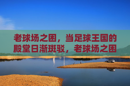 老球场之困,当足球王国的殿堂日渐斑驳,老球场之困,足球殿堂的斑驳