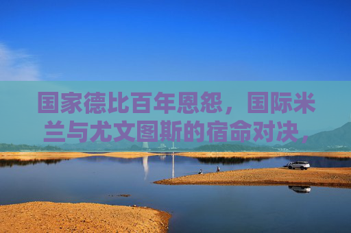 国家德比百年恩怨，国际米兰与尤文图斯的宿命对决，国家德比百年恩怨，国际米兰与尤文图斯的宿命对决