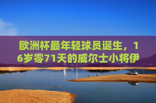 欧洲杯最年轻球员诞生,16岁零71天的威尔士小将伊森·亨普森,欧洲杯最年轻球员诞生,16岁零71天威尔士小将伊森·亨普森