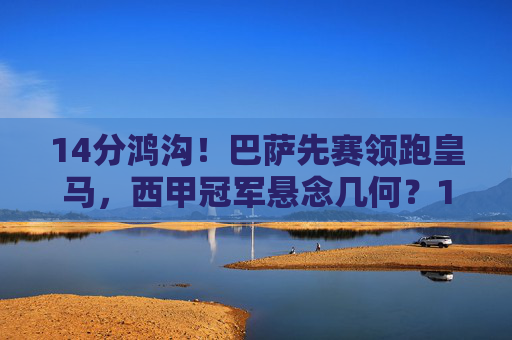 14分鸿沟!巴萨先赛领跑皇马,西甲冠军悬念几何?14分鸿沟!巴萨领跑皇马,西甲冠军悬念几何?