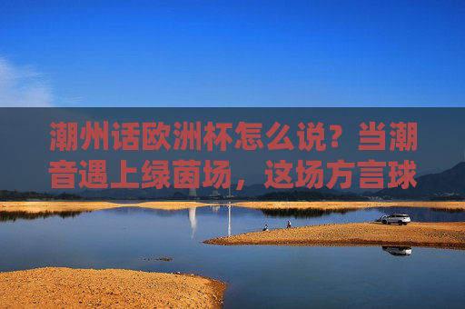 潮州话欧洲杯怎么说?当潮音遇上绿茵场,这场方言球赛更燃!潮音遇上绿茵场!潮州话欧洲杯方言球赛更燃
