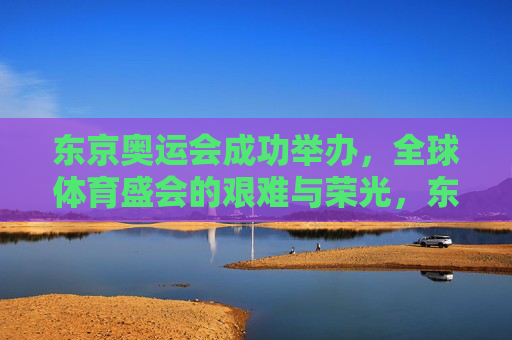 东京奥运会成功举办，全球体育盛会的艰难与荣光，东京奥运会，荣光共铸，艰难同担