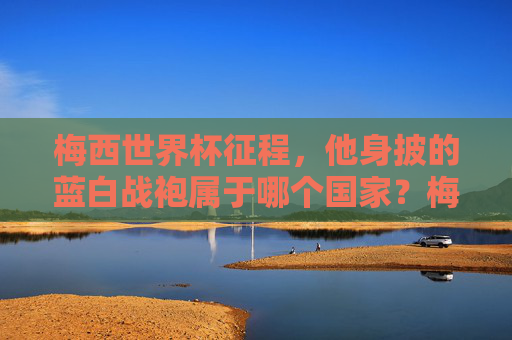 梅西世界杯征程,他身披的蓝白战袍属于哪个国家?梅西世界杯征程,蓝白战袍属于哪个国家?