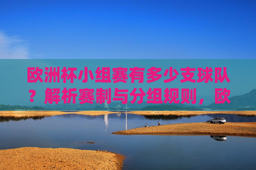 欧洲杯小组赛有多少支球队？解析赛制与分组规则，欧洲杯小组赛球队数量及赛制分组规则解析