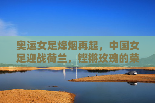 奥运女足烽烟再起,中国女足迎战荷兰,铿锵玫瑰的荣耀之战,铿锵玫瑰奥运荣耀战,中国女足迎战荷兰