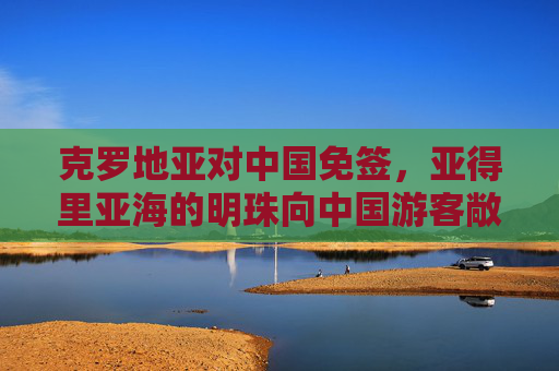 克罗地亚对中国免签,亚得里亚海的明珠向中国游客敞开怀抱,克罗地亚对中国免签,亚得里亚海明珠向中国游客敞开怀抱