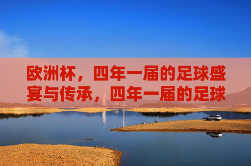 欧洲杯，四年一届的足球盛宴与传承，四年一届的足球盛宴，欧洲杯的传承