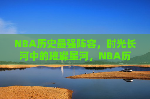 NBA历史最强阵容,时光长河中的璀璨星河,NBA历史最强阵容,时光长河中的璀璨星河